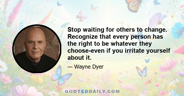 Stop waiting for others to change. Recognize that every person has the right to be whatever they choose-even if you irritate yourself about it.