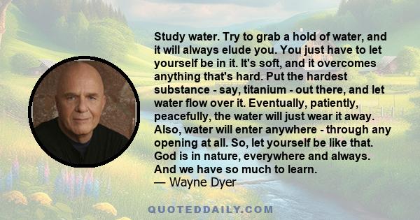 Study water. Try to grab a hold of water, and it will always elude you. You just have to let yourself be in it. It's soft, and it overcomes anything that's hard. Put the hardest substance - say, titanium - out there,