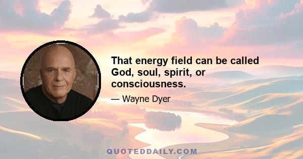 That energy field can be called God, soul, spirit, or consciousness.