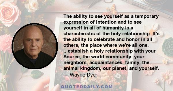 The ability to see yourself as a temporary expression of intention and to see yourself in all of humanity is a characteristic of the holy relationship. It's the ability to celebrate and honor in all others, the place