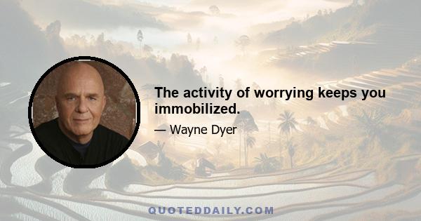 The activity of worrying keeps you immobilized.