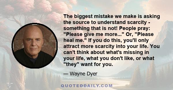 The biggest mistake we make is asking the source to understand scarcity - something that is not! People pray: Please give me more... Or, Please heal me. If you do this, you'll only attract more scarcity into your life.