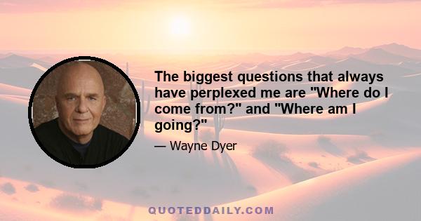 The biggest questions that always have perplexed me are Where do I come from? and Where am I going?