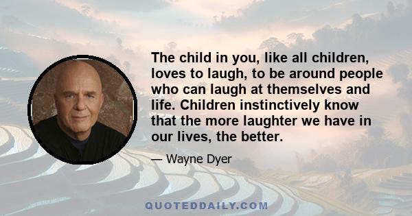 The child in you, like all children, loves to laugh, to be around people who can laugh at themselves and life. Children instinctively know that the more laughter we have in our lives, the better.