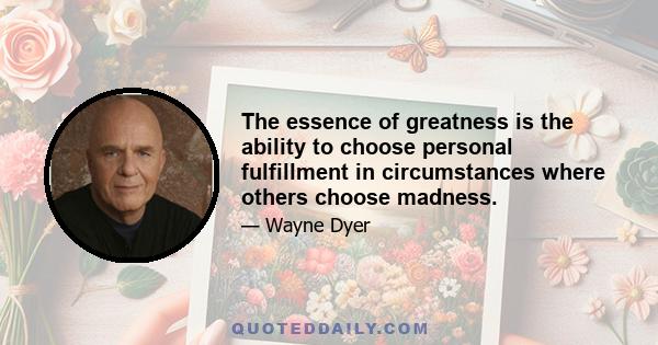 The essence of greatness is the ability to choose personal fulfillment in circumstances where others choose madness.