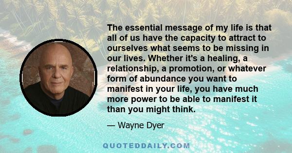 The essential message of my life is that all of us have the capacity to attract to ourselves what seems to be missing in our lives. Whether it's a healing, a relationship, a promotion, or whatever form of abundance you