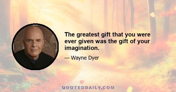 The greatest gift that you were ever given was the gift of your imagination.