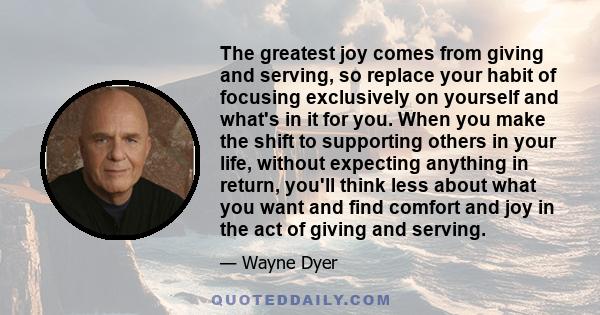 The greatest joy comes from giving and serving, so replace your habit of focusing exclusively on yourself and what's in it for you. When you make the shift to supporting others in your life, without expecting anything