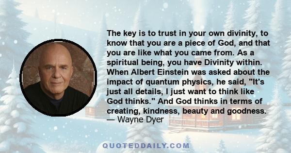 The key is to trust in your own divinity, to know that you are a piece of God, and that you are like what you came from. As a spiritual being, you have Divinity within. When Albert Einstein was asked about the impact of 