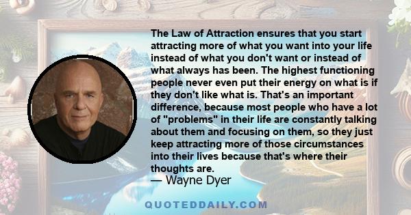 The Law of Attraction ensures that you start attracting more of what you want into your life instead of what you don't want or instead of what always has been. The highest functioning people never even put their energy