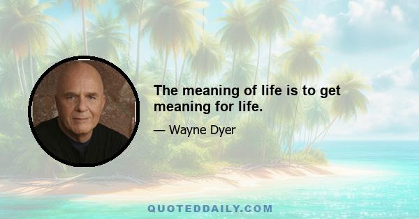 The meaning of life is to get meaning for life.