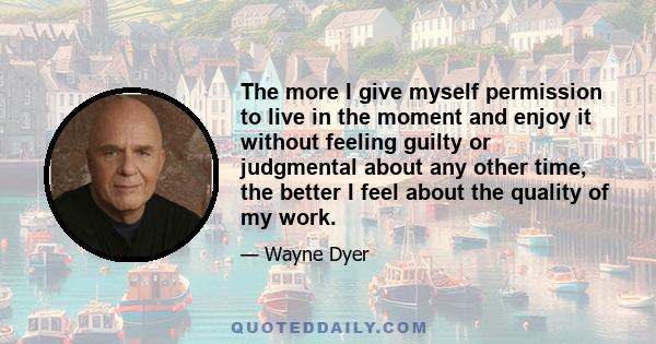 The more I give myself permission to live in the moment and enjoy it without feeling guilty or judgmental about any other time, the better I feel about the quality of my work.