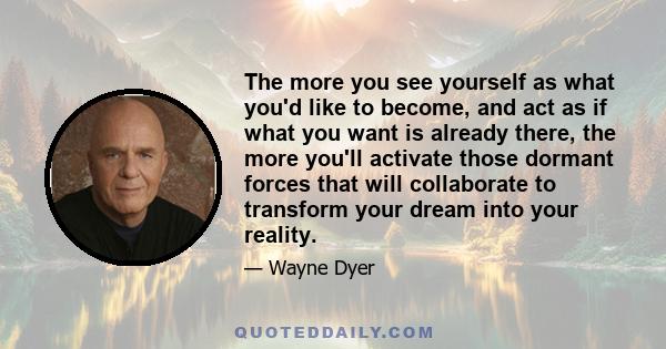 The more you see yourself as what you'd like to become, and act as if what you want is already there, the more you'll activate those dormant forces that will collaborate to transform your dream into your reality.