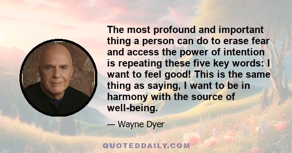 The most profound and important thing a person can do to erase fear and access the power of intention is repeating these five key words: I want to feel good! This is the same thing as saying, I want to be in harmony