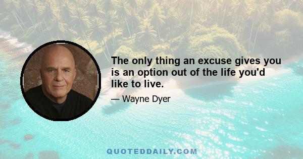 The only thing an excuse gives you is an option out of the life you'd like to live.