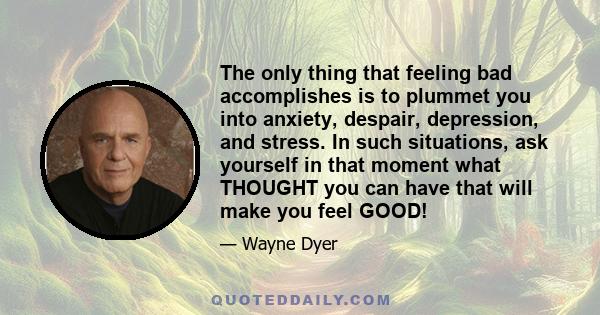 The only thing that feeling bad accomplishes is to plummet you into anxiety, despair, depression, and stress. In such situations, ask yourself in that moment what THOUGHT you can have that will make you feel GOOD!