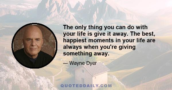 The only thing you can do with your life is give it away. The best, happiest moments in your life are always when you're giving something away.