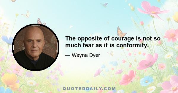 The opposite of courage is not so much fear as it is conformity.