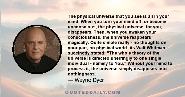 The physical universe that you see is all in your mind. When you turn your mind off, or become unconscious, the physical universe, for you, disappears. Then, when you awaken your consciousness, the universe reappears