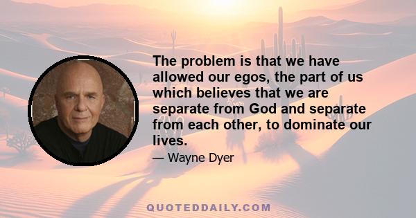 The problem is that we have allowed our egos, the part of us which believes that we are separate from God and separate from each other, to dominate our lives.