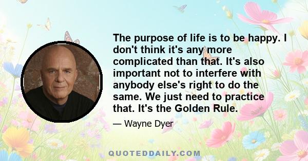 The purpose of life is to be happy. I don't think it's any more complicated than that. It's also important not to interfere with anybody else's right to do the same. We just need to practice that. It's the Golden Rule.