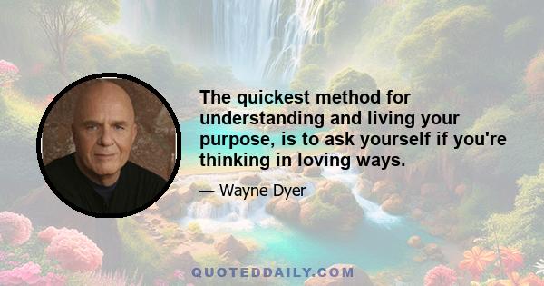 The quickest method for understanding and living your purpose, is to ask yourself if you're thinking in loving ways.