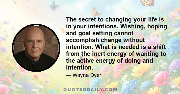 The secret to changing your life is in your intentions. Wishing, hoping and goal setting cannot accomplish change without intention. What is needed is a shift from the inert energy of wanting to the active energy of