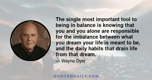 The single most important tool to being in balance is knowing that you and you alone are responsible for the imbalance between what you dream your life is meant to be, and the daily habits that drain life from that