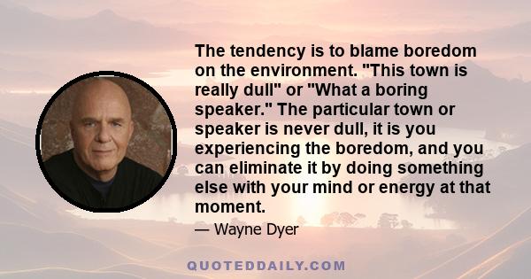 The tendency is to blame boredom on the environment. This town is really dull or What a boring speaker. The particular town or speaker is never dull, it is you experiencing the boredom, and you can eliminate it by doing 