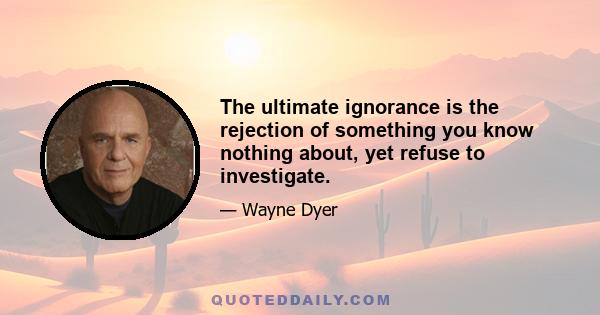 The ultimate ignorance is the rejection of something you know nothing about, yet refuse to investigate.