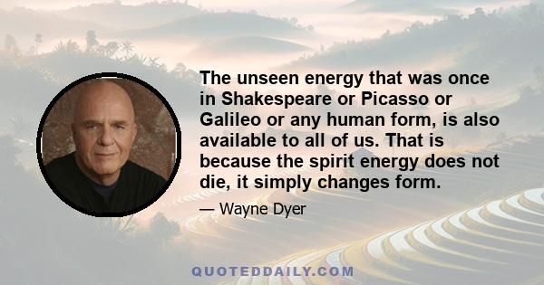 The unseen energy that was once in Shakespeare or Picasso or Galileo or any human form, is also available to all of us. That is because the spirit energy does not die, it simply changes form.