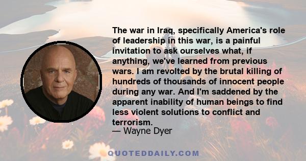 The war in Iraq, specifically America's role of leadership in this war, is a painful invitation to ask ourselves what, if anything, we've learned from previous wars. I am revolted by the brutal killing of hundreds of