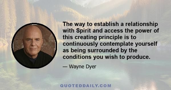 The way to establish a relationship with Spirit and access the power of this creating principle is to continuously contemplate yourself as being surrounded by the conditions you wish to produce.