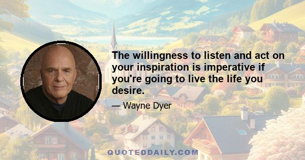 The willingness to listen and act on your inspiration is imperative if you're going to live the life you desire.