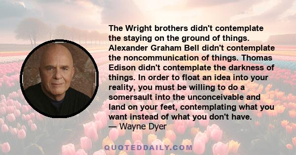 The Wright brothers didn't contemplate the staying on the ground of things. Alexander Graham Bell didn't contemplate the noncommunication of things. Thomas Edison didn't contemplate the darkness of things. In order to