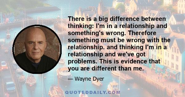 There is a big difference between thinking: I'm in a relationship and something's wrong. Therefore something must be wrong with the relationship. and thinking I'm in a relationship and we've got problems. This is