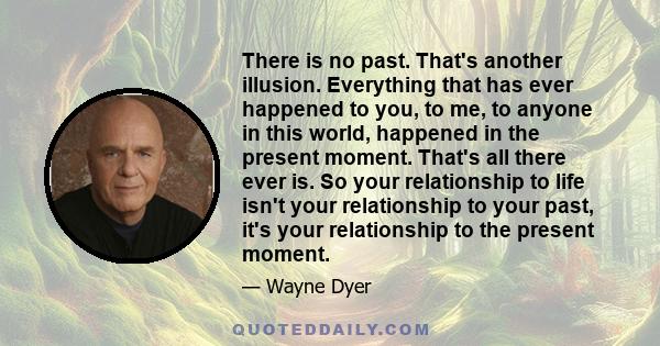 There is no past. That's another illusion. Everything that has ever happened to you, to me, to anyone in this world, happened in the present moment. That's all there ever is. So your relationship to life isn't your