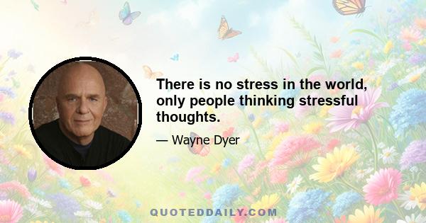 There is no stress in the world, only people thinking stressful thoughts.