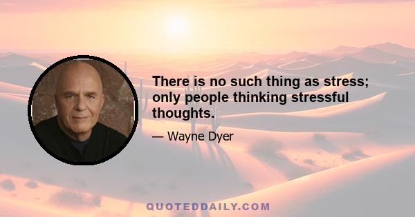 There is no such thing as stress; only people thinking stressful thoughts.