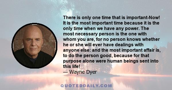 There is only one time that is important-Now! It is the most important time because it is the only time when we have any power. The most necessary person is the one with whom you are, for no person knows whether he or