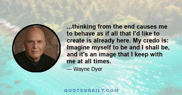 ...thinking from the end causes me to behave as if all that I'd like to create is already here. My credo is: Imagine myself to be and I shall be, and it's an image that I keep with me at all times.