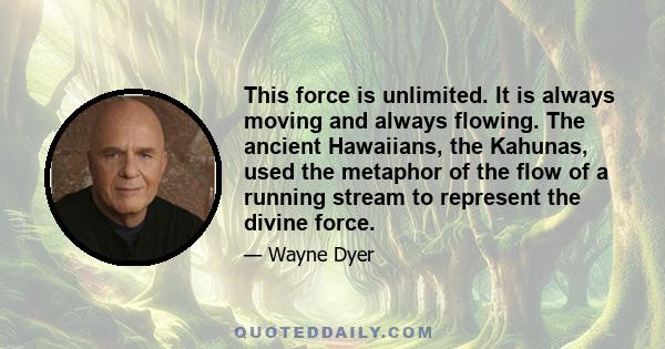 This force is unlimited. It is always moving and always flowing. The ancient Hawaiians, the Kahunas, used the metaphor of the flow of a running stream to represent the divine force.