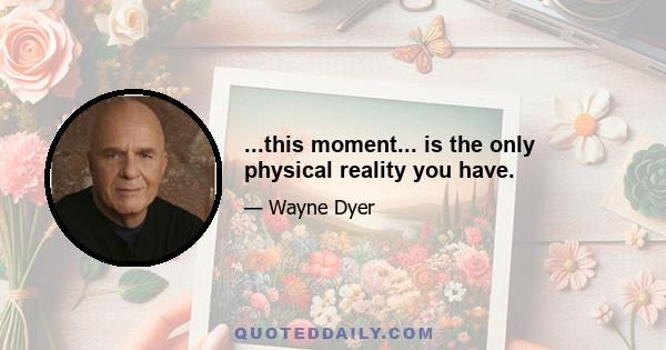 ...this moment... is the only physical reality you have.