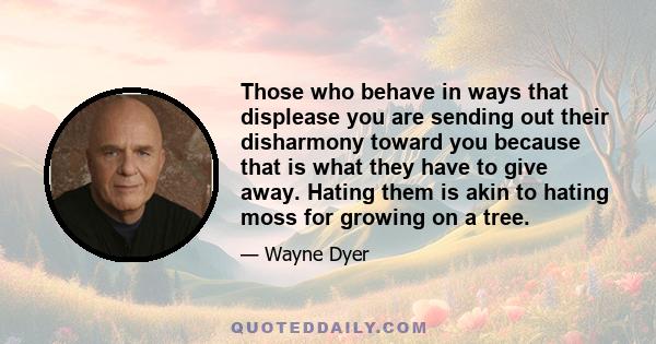 Those who behave in ways that displease you are sending out their disharmony toward you because that is what they have to give away. Hating them is akin to hating moss for growing on a tree.