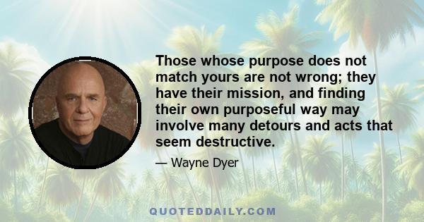 Those whose purpose does not match yours are not wrong; they have their mission, and finding their own purposeful way may involve many detours and acts that seem destructive.