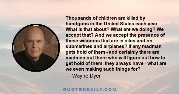 Thousands of children are killed by handguns in the United States each year. What is that about? What are we doing? We accept that? And we accept the presence of these weapons that are in silos and on submarines and