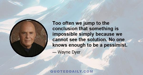 Too often we jump to the conclusion that something is impossible simply because we cannot see the solution. No one knows enough to be a pessimist.