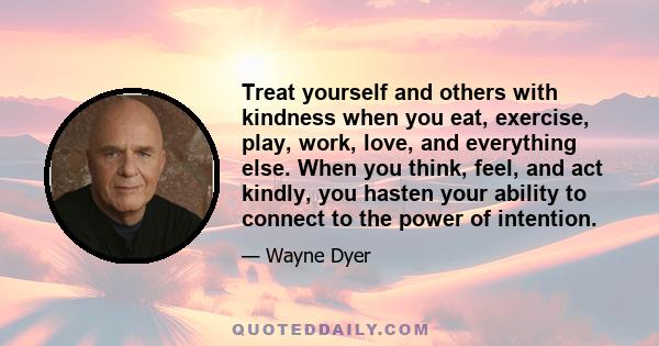 Treat yourself and others with kindness when you eat, exercise, play, work, love, and everything else. When you think, feel, and act kindly, you hasten your ability to connect to the power of intention.