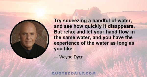 Try squeezing a handful of water, and see how quickly it disappears. But relax and let your hand flow in the same water, and you have the experience of the water as long as you like.