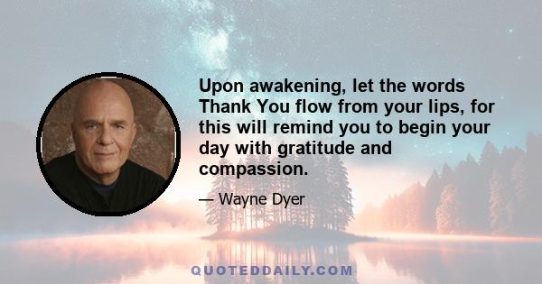 Upon awakening, let the words Thank You flow from your lips, for this will remind you to begin your day with gratitude and compassion.